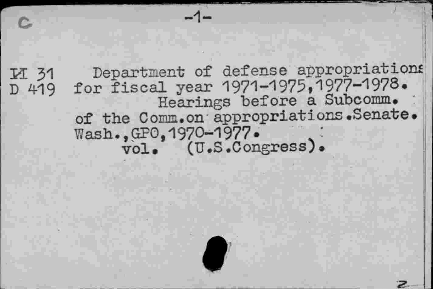 ﻿U 31
D 419
Department of defense appropriation! for fiscal year 1971-1975,1977-1978.
Hearings before a Subcomm, of the Comm.on appropriations.Senate. Wash.,GPO,1970-1977.	:
vol. (U.S.Congress)•